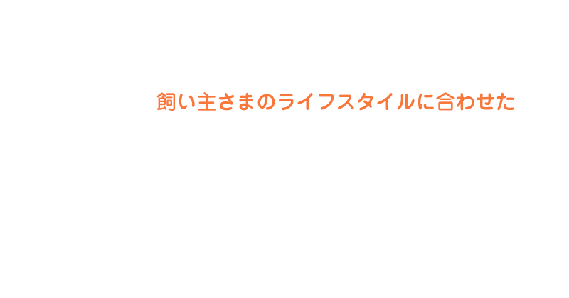 飼い主さまのライフスタイルに合わせた